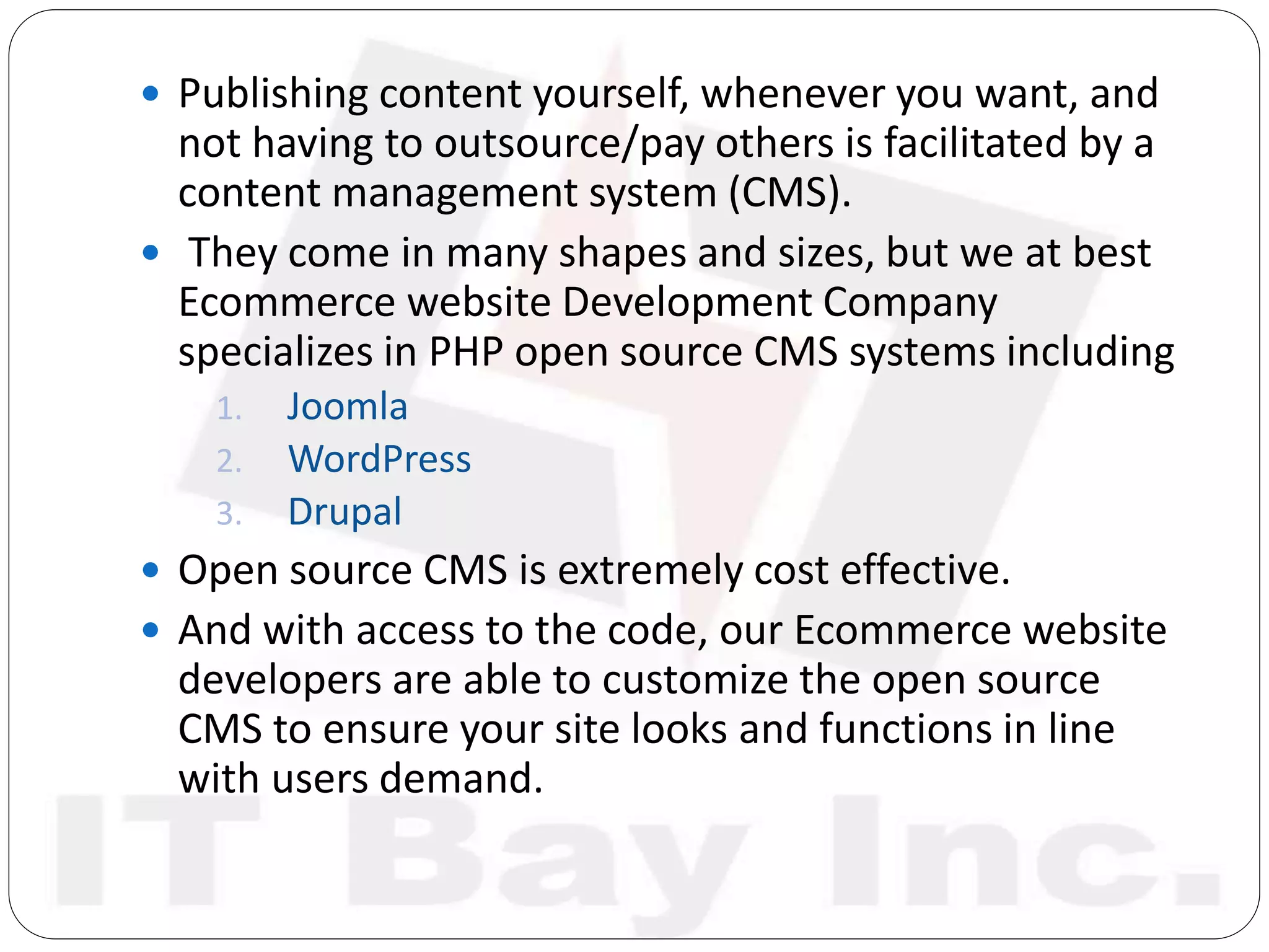  Publishing content yourself, whenever you want, and
not having to outsource/pay others is facilitated by a
content management system (CMS).
 They come in many shapes and sizes, but we at best
Ecommerce website Development Company
specializes in PHP open source CMS systems including
1. Joomla
2. WordPress
3. Drupal
 Open source CMS is extremely cost effective.
 And with access to the code, our Ecommerce website
developers are able to customize the open source
CMS to ensure your site looks and functions in line
with users demand.
 