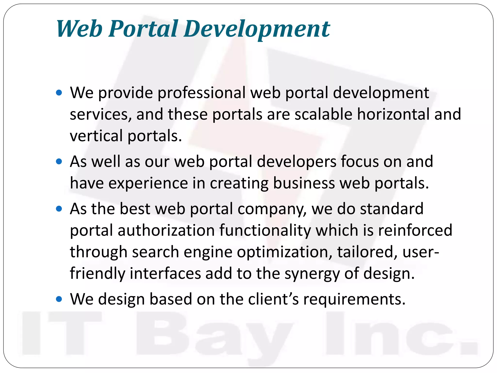 Web Portal Development
 We provide professional web portal development
services, and these portals are scalable horizontal and
vertical portals.
 As well as our web portal developers focus on and
have experience in creating business web portals.
 As the best web portal company, we do standard
portal authorization functionality which is reinforced
through search engine optimization, tailored, user-
friendly interfaces add to the synergy of design.
 We design based on the client’s requirements.
 