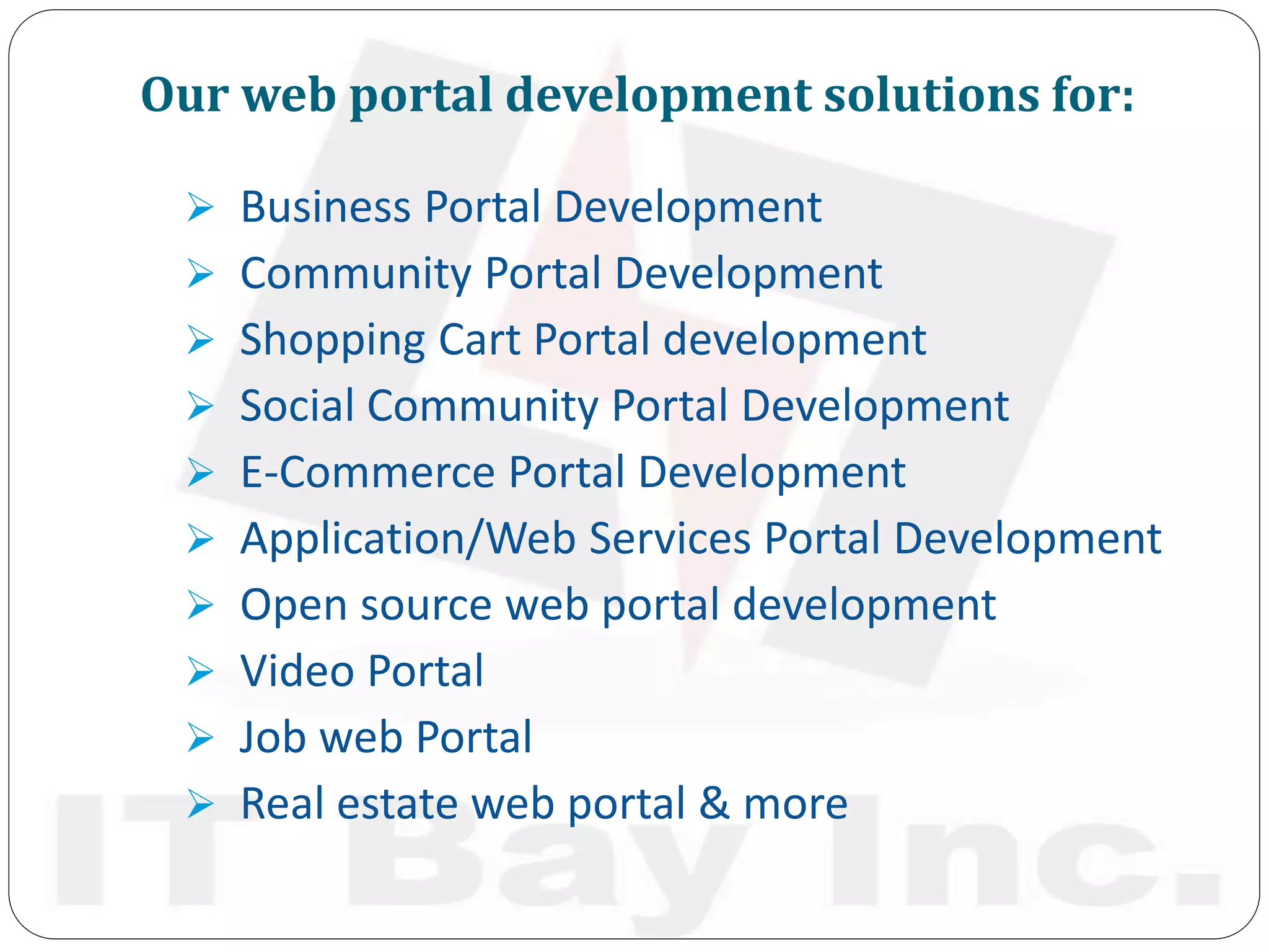 Our web portal development solutions for:
 Business Portal Development
 Community Portal Development
 Shopping Cart Portal development
 Social Community Portal Development
 E-Commerce Portal Development
 Application/Web Services Portal Development
 Open source web portal development
 Video Portal
 Job web Portal
 Real estate web portal & more
 