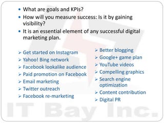  What are goals and KPIs?
 How will you measure success: Is it by gaining
visibility?
 It is an essential element of any successful digital
marketing plan.
 Get started on Instagram
 Yahoo! Bing network
 Facebook lookalike audience
 Paid promotion on Facebook
 Email marketing
 Twitter outreach
 Facebook re-marketing
 Better blogging
 Google+ game plan
 YouTube videos
 Compelling graphics
 Search engine
optimization
 Content contribution
 Digital PR
 