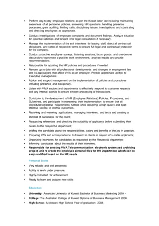 • Perform day-to-day employee relations as per the Kuwait labor law including maintaining
awareness of all personnel policies, answering HR questions, handling grievance
processes, grant auditing, fielding calls, disciplinary issues, investigations and counseling
and directing employees as appropriate.
• Conduct investigations of employee complaints and document findings. Analyze situation
for potential liabilities and forward it for legal consultation if necessary.
• Manage the implementation of the exit interviews for leaving staff, direct all contractual
obligations, and settle all respective terms to ensure full legal and contractual protection
for the company.
• Conduct proactive employee surveys, listening sessions, focus groups, and one-on-one
discussions to promote a positive work environment; analyze results and provide
recommendations.
• Responsible for updating the HR policies and procedures if needed.
• Remain up to date with all professional developments and changes in employment law
and its applications that affect VIVA as an employer. Provide appropriate advice to
Executive management.
• Advice and support management on the implementation of policies and procedures
including grievance and disciplinary.
• Liaise with VIVA sectors and departments to effectively respond to customer requests
and any internal queries to ensure smooth processing of transactions.
• Contribute to the development of HR (Employee Relations) Policies, Procedures, and
Guidelines, and participate in overseeing their implementation to ensure that all
procedural/legislative requirements fulfilled while delivering a high quality and cost-
effective service to internal customers.
• Receiving and reviewing applications, managing interviews, and tests and creating a
shortlist of candidates for the client;
• Requesting references and checking the suitability of applicants before submitting their
details to the Respectful department;
• briefing the candidate about the responsibilities, salary and benefits of the job in question;
• Preparing CVs and correspondence to forward to clients in respect of suitable applicants;
• Organizing interviews for candidates as requested by the Respectful department
• Informing candidates about the results of their interviews.
• Responsible for creating VIVA Telecommunication electronic systemized archiving
project and re-create the employee personal files for HR Department which can be
easy modified based on the HR needs
Personal Traits
• Very reliable and well presented.
• Ability to Work under pressure.
• Highly-motivated for achievement
• Ready to learn and acquire new skills
Education
• University: American University of Kuwait Bachelor of Business Marketing 2010 •
• College: The Australian College of Kuwait Diploma of Business Management 2006.
• High School: Al-Adwani High School Year of graduation: 2003.
 