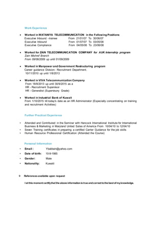 Work Experience
 Worked in WATANIYA TELECOMMUNICATION in the Following Positions
Executive Inbound –trainee From 21/01/07 To 30/06/07
Executive Inbound From 01/07/07 To 03/05/08
Executive Compliance From 04/05/08 To 23/06/08
 Worked for ZAIN TELECOMMUNICATION COMPANY for AUK Internship program
Zain Mishref Branch
From 09/08/2009 up until 01/09/2009
 Worked in Manpower and Government Restructuring program
Career guidance Division- Recruitment Department.
10/11/2010 up until 1/8/2013
 Worked in VIVA Telecommunication Company
From 18/8/2013 up until 30/9/2015 as a
HR - Recruitment Supervisor
HR - Generalist (Supervisory Grade)
 Worked in Industrial Bank of Kuwait
From 1/10/2015 till today's date as an HR Administrator (Especially concentrating on training
and recruitment Activities)
Further Practical Experience
• Attended and Contributed in the Seminar with Hancock International Institute for International
Business & Marketing in Maryland United Sates of America From 10/04/10 to 12/04/10
• Seven Training certificates in preparing a certified Carrier Guidance for the job skills
• Human Resource Professional Certification (Attended the Course)
Personal Information
• Email : Ybabtain@yahoo.com
• Date of birth: 10-9-1985
• Gender: Male
• Nationality: Kuwaiti
 References available upon request
I at this moment certifythat the above informationis true andcorrect tothe best of myknowledge.
 