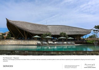 Jl. Pantai Labuan Sait, Br Dinas Labuan Sait
Pecatu, Kuta Selatan, Bandung, Bali
www.suarga.com -­info@suarga.com
SERVICES
The Restaurant – “Dugong”
Bearing in mind Suarga’s proximity to the Indian Ocean, our kitchen crew has composed a wonderful pallet of colors and flavors inspired by local ingredients for Dugong, the resort’s open-­air
restaurant.
 