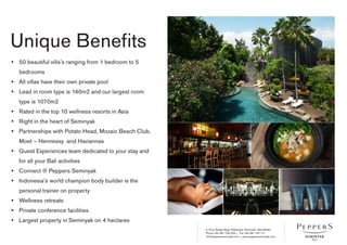 Jl. Pura Telaga Waja, Petitenget, Seminyak - Bali 80361
Phone +62 361 730 333 • Fax +62 361 737 111
info@peppersseminyak.com • www.peppersseminyak.com
Unique Benefits
• 	 50 beautiful villa’s ranging from 1 bedroom to 5
bedrooms
• 	 All villas have their own private pool
• 	 Lead in room type is 140m2 and our largest room
type is 1070m2
• 	 Rated in the top 10 wellness resorts in Asia
• 	 Right in the heart of Seminyak
• 	 Partnerships with Potato Head, Mozaic Beach Club,
Moet – Hennessy and Haviannas
• 	 Guest Experiences team dedicated to your stay and
for all your Bali activities
• 	 Connect @ Peppers Seminyak
• 	 Indonesia’s world champion body builder is the
personal trainer on property
• 	 Wellness retreats
• 	 Private conference facilities
• 	 Largest property in Seminyak on 4 hectares
 