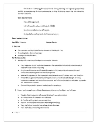 2 | P a g e
InformationTechnologyProfessional withstrongplanning,andorganizingcapabilities
and 15+ yearsanalyzing,designing,developing,testing, deploying,supporting andmanaging
business Solutions.
CORE COMPETENCIES
ProjectManagement.
Full Software DevelopmentLifecycle (SDLC).
RequirementsGathering&Analysis.
Design,Software Analysis&Architectural Survey.
EMPLOYMENTHISTORY
April 2012 - current BAHGAT GROUP
IT DIRECTOR
 The company isa big place of entertainmentinthe Middle East.
 Reportingtothe General Manager
 Manage DreamLand Area.
KEY RESPONSIBILITIES
1. Manage informationtechnologyandcomputersystems
 Plan,organize, direct,control andevaluate the operationsof informationsystemsand
electronicdataprocessing(EDP)
 Developandimplementpoliciesandproceduresforelectronicdataprocessingand
computersystemsoperationsanddevelopment
 Meetwithmanagersto discusssystemrequirements,specifications,costsandtimelines
 Hire and manage informationsystemspersonnelandcontractorsto design,develop,
implement,operate andadministercomputerandtelecommunicationssoftware,networks
and informationsystems
 Control the computersystemsbudgetsandexpenditures
2. Ensure technologyisaccessibleandequippedwithcurrenthardware andsoftware
 Troubleshoothardware,software andnetworkoperatingsystem
 Be familiarwithall hardware andsoftware
 Be familiarwith networkoperatingsystem
 Provide orientationtonewusersof existingtechnology
 Train staff aboutpotential usesof existingtechnology
 Train staff aboutnewand potential use
 