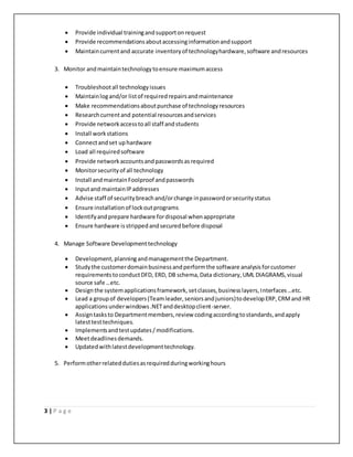 3 | P a g e
 Provide individual trainingandsupportonrequest
 Provide recommendationsaboutaccessinginformationandsupport
 Maintaincurrentand accurate inventoryof technologyhardware,software andresources
3. Monitor andmaintaintechnologytoensure maximumaccess
 Troubleshootall technologyissues
 Maintainlogand/or listof requiredrepairsandmaintenance
 Make recommendationsaboutpurchase of technologyresources
 Researchcurrentand potential resourcesandservices
 Provide networkaccesstoall staff andstudents
 Install workstations
 Connectandset uphardware
 Load all requiredsoftware
 Provide networkaccountsandpasswordsasrequired
 Monitorsecurityof all technology
 Install andmaintainFoolproof andpasswords
 Inputand maintainIPaddresses
 Advise staff of securitybreachand/orchange inpasswordorsecuritystatus
 Ensure installationof lockoutprograms
 Identifyandprepare hardware fordisposal whenappropriate
 Ensure hardware isstrippedandsecuredbefore disposal
4. Manage Software Developmenttechnology
 Development,planningandmanagementthe Department.
 Studythe customerdomainbusinessandperformthe software analysisforcustomer
requirementstoconductDFD, ERD, DB schema,Data dictionary,UML DIAGRAMS,visual
source safe …etc.
 Designthe systemapplicationsframework,setclasses,businesslayers,Interfaces…etc.
 Lead a groupof developers(Teamleader,seniorsandjuniors)todevelopERP,CRMand HR
applicationsunderwindows.NETanddesktopclient-server.
 Assigntasksto Departmentmembers,review codingaccordingtostandards,andapply
latesttesttechniques.
 Implementsandtestupdates/modifications.
 Meetdeadlinesdemands.
 Updatedwithlatestdevelopmenttechnology.
5. Performotherrelateddutiesasrequiredduringworkinghours
 