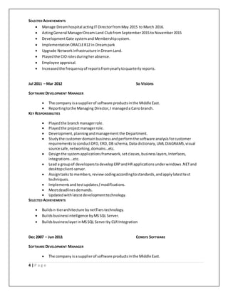 4 | P a g e
SELECTED ACHIEVEMENTS
 Manage Dreamhospital actingIT DirectorfromMay 2015 to March 2016.
 ActingGeneral ManagerDream Land ClubfromSeptember2015 to November2015
 DevelopmentGate systemand Membershipsystem.
 ImplementationORACLER12 in Dreampark
 Upgrade Network infrastructureinDream Land.
 Playedthe CIOrolesduringherabsence.
 Employee appraisal.
 Increasedthe frequencyof reportsfromyearlytoquarterlyreports.
Jul 2011 – Mar 2012 So Visions
SOFTWARE DEVELOPMENT MANAGER
 The company isa supplierof software productsinthe Middle East.
 Reportingtothe Managing Director,I manageda Cairobranch.
KEY RESPONSIBILITIES
 Playedthe branchmanagerrole.
 Playedthe projectmanagerrole.
 Development,planningandmanagementthe Department.
 Studythe customerdomainbusinessandperformthe software analysisforcustomer
requirementstoconductDFD, ERD, DB schema,Data dictionary,UML DIAGRAMS,visual
source safe,networking,domains…etc.
 Designthe systemapplicationsframework,setclasses,businesslayers,Interfaces,
integrations…etc.
 Lead a groupof developerstodevelopERPandHR applicationsunderwindows.NETand
desktopclient-server.
 Assigntasksto members,review codingaccordingtostandards,andapplylatesttest
techniques.
 Implementsandtestupdates/modifications.
 Meetdeadlinesdemands.
 Updatedwithlatestdevelopmenttechnology.
SELECTED ACHIEVEMENTS
 Buildsn-tierarchitecture bynetTierstechnology.
 Buildsbusiness intelligence byMSSQL Server.
 BuildsbusinesslayerinMSSQL Serverby CLR Integration
Dec 2007 – Jun 2011 COMSYS SOFTWARE
SOFTWARE DEVELOPMENT MANAGER
 The company isa supplierof software productsinthe Middle East.
 