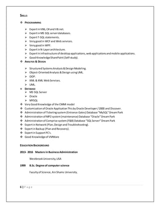 6 | P a g e
SKILLS
 PROGRAMMING
 ExpertinVB6, C# and VB.net.
 ExpertinMS SQL serverdatabases.
 ExpertT-SQL statements.
 Verygoodin WCFand Web services.
 Verygoodin WPF.
 ExpertinN-Layerarchitecture.
 Expertininfrastructure of desktopapplications,webapplicationsandmobile applications.
 Good KnowledgeSharePoint(Self-study).
 ANALYSIS & DESIGN
 StructuredSystemsAnalysis&DesignModeling.
 Object-OrientedAnalysis &DesignusingUML.
 OOP.
 XML & XML WebServices.
 UML.
 DATABASE
 MS SQL Server
 Oracle
 MYSQL
 Very GoodKnowledge of the CMMI model
 Customizationof Oracle ApplicationThisbyOracle Developer/2000 and Discover.
 Administrationof Ticketingsystem(Entrance Gates) Database ”MySQL”DreamPark
 Administrationof MP2 system(maintenance) Database ”Oracle”DreamPark
 Administrationof Comprise system(F&B) Database ”SQLServer”Dream Park
 ExpertinNetwork(Plan,DesignandTroubleshooting).
 ExpertinBackup (Plan andRecovery).
 ExpertinSupportPC's.
 Good Knowledgeof VMWare
EDUCATION BACKGROUND
2013- 2016 Masters in BusinessAdministration
WestbrookUniversity,USA
1999 B.Sc. Degree of computer science
Facultyof Science, AinShams University.
 