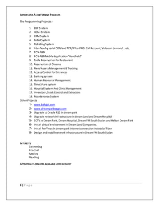 8 | P a g e
IMPORTANT ACHIEVEMENT PROJECTS
The ProgrammingProjects:-
1. ERP System
2. Hotel System
3. CRM System
4. Retail System
5. TicketingSystem
6. Interface byserial COMand TCP/IPfor PMS: Call Account,Videoondemand…etc.
7. POS-F&B
8. POS-F&BMobile Application"Handheld"
9. Table ReservationforRestaurant
10. Reservationof Cinema
11. FixedAssetsManagement&Tracking
12. AccessControl forEntrances
13. Bankingsystem
14. Human Resource Management
15. Time Share system
16. Hospital SystemAndClinicManagement
17. Inventory,StockControl and Extractors
18. Maintenance System
OtherProjects
1- www.bahgat.com
2- www.dreamparkegypt.com
3- Upgrade toOracle R12 indreampark
4- Upgrade networkinfrastructure indreamLandandDreamHospital
5- CCTV in DreamPark, DreamHospital, DreamFMSouthSudan andHeltonDreamPark
6- Install virtual environmentinDreamLandCompanies.
7- Install Pre Ymax indream park internetconnectioninsteadof fiber
8- Designand Install networkinfrastructureinDreamFMSouthSudan
INTERESTS
Swimming
Football
Movies
Reading
APPROPRIATE REFEREES AVAILABLE UPON REQUEST
 