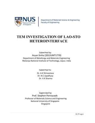 1 | P a g e
TEM INVESTIGATION OF LAO-STO
HETEROINTERFACE
Submitted by:
Aryan Sinha (2012UMT1770)
Department of Metallurgy and Materials Engineering
Malaviya National Institute of Technology, Jaipur, India
Submitted to:
Dr. A.K Shrivastava
Dr. N.C Upadhyay
Dr. V.K Sharma
Supervised by:
Prof. Stephen Pennycook
Professor of Materials Science and Engineering
National University of Singapore
Singapore
 