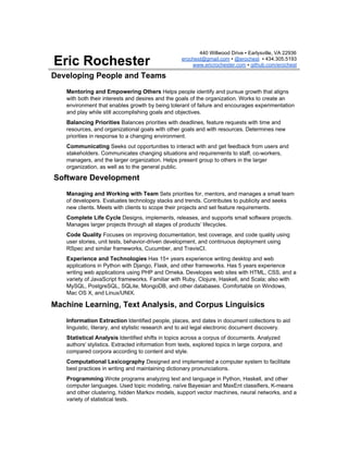 Eric Rochester
440 Willwood Drive ▪ Earlysville, VA 22936
erochest@gmail.com​ ▪ ​@erochest​ ▪ 434.305.5193
www.ericrochester.com​ ▪ ​github.com/erochest
Developing People and Teams
Mentoring and Empowering Others ​Helps people identify and pursue growth that aligns
with both their interests and desires and the goals of the organization. Works to create an
environment that enables growth by being tolerant of failure and encourages experimentation
and play while still accomplishing goals and objectives.
Balancing Priorities​ Balances priorities with deadlines, feature requests with time and
resources, and organizational goals with other goals and with resources. Determines new
priorities in response to a changing environment.
Communicating​ Seeks out opportunities to interact with and get feedback from users and
stakeholders. Communicates changing situations and requirements to staff, co-workers,
managers, and the larger organization. Helps present group to others in the larger
organization, as well as to the general public.
Software Development
Managing and Working with Team​ Sets priorities for, mentors, and manages a small team
of developers. Evaluates technology stacks and trends. Contributes to publicity and seeks
new clients. Meets with clients to scope their projects and set feature requirements.
Complete Life Cycle​ Designs, implements, releases, and supports small software projects.
Manages larger projects through all stages of products’ lifecycles.
Code Quality​ Focuses on improving documentation, test coverage, and code quality using
user stories, unit tests, behavior-driven development, and continuous deployment using
RSpec and similar frameworks, Cucumber, and TravisCI.
Experience and Technologies​ Has 15+ years experience writing desktop and web
applications in Python with Django, Flask, and other frameworks. Has 5 years experience
writing web applications using PHP and Omeka. Developes web sites with HTML, CSS, and a
variety of JavaScript frameworks. Familiar with Ruby, Clojure, Haskell, and Scala; also with
MySQL, PostgreSQL, SQLite, MongoDB, and other databases. Comfortable on Windows,
Mac OS X, and Linux/UNIX.
Machine Learning, Text Analysis, and Corpus Linguisics
Information Extraction​ Identified people, places, and dates in document collections to aid
linguistic, literary, and stylistic research and to aid legal electronic document discovery.
Statistical Analysis​ Identified shifts in topics across a corpus of documents. Analyzed
authors' stylistics. Extracted information from texts, explored topics in large corpora, and
compared corpora according to content and style.
Computational Lexicography​ Designed and implemented a computer system to facilitate
best practices in writing and maintaining dictionary pronunciations.
Programming​ Wrote programs analyzing text and language in Python, Haskell, and other
computer languages. Used topic modeling, naïve Bayesian and MaxEnt classifiers, K-means
and other clustering, hidden Markov models, support vector machines, neural networks, and a
variety of statistical tests.
 