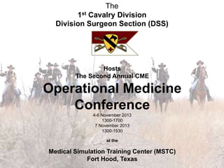 Hosts
The Second Annual CME
Operational Medicine
Conference
4-6 November 2013
1300-1700
7 November 2013
1300-1530
at the
Medical Simulation Training Center (MSTC)
Fort Hood, Texas
The
1st Cavalry Division
Division Surgeon Section (DSS)
 