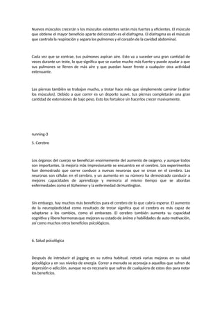 Nuevos músculos crecerán y los músculos existentes serán más fuertes y eficientes. El músculo
que obtiene el mayor beneficio aparte del corazón es el diafragma. El diafragma es el músculo
que controla la respiración y separa los pulmones y el corazón de la cavidad abdominal.
Cada vez que se contrae, tus pulmones aspiran aire. Esto va a suceder una gran cantidad de
veces durante un trote, lo que significa que se vuelve mucho más fuerte y puede ayudar a que
sus pulmones se llenen de más aire y que puedan hacer frente a cualquier otra actividad
extenuante.
Las piernas también se trabajan mucho, y trotar hace más que simplemente caminar (estirar
los músculos). Debido a que correr es un deporte suave, tus piernas completarán una gran
cantidad de extensiones de bajo peso. Esto los fortalece sin hacerlos crecer masivamente.
running-3
5. Cerebro
Los órganos del cuerpo se benefician enormemente del aumento de oxígeno, y aunque todos
son importantes, la mejoría más impresionante se encuentra en el cerebro. Los experimentos
han demostrado que correr conduce a nuevas neuronas que se crean en el cerebro. Las
neuronas son células en el cerebro, y un aumento en su número ha demostrado conducir a
mejores capacidades de aprendizaje y memoria al mismo tiempo que se abordan
enfermedades como el Alzheimer y la enfermedad de Huntington.
Sin embargo, hay muchos más beneficios para el cerebro de lo que cabría esperar. El aumento
de la neuroplasticidad como resultado de trotar significa que el cerebro es más capaz de
adaptarse a los cambios, como el embarazo. El cerebro también aumenta su capacidad
cognitiva y libera hormonas que mejoran su estado de ánimo y habilidades de auto-motivación,
así como muchos otros beneficios psicológicos.
6. Salud psicológica
Después de introducir el jogging en su rutina habitual, notará varias mejoras en su salud
psicológica y en sus niveles de energía. Correr a menudo se aconseja a aquellos que sufren de
depresión o adicción, aunque no es necesario que sufras de cualquiera de estos dos para notar
los beneficios.
 