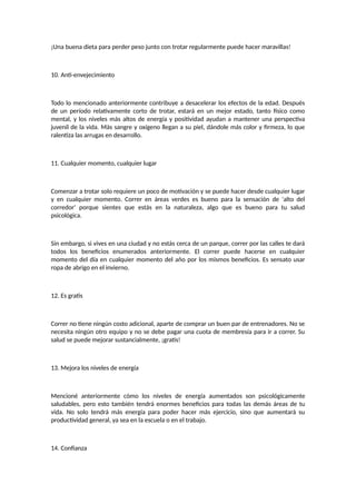 ¡Una buena dieta para perder peso junto con trotar regularmente puede hacer maravillas!
10. Anti-envejecimiento
Todo lo mencionado anteriormente contribuye a desacelerar los efectos de la edad. Después
de un período relativamente corto de trotar, estará en un mejor estado, tanto físico como
mental, y los niveles más altos de energía y positividad ayudan a mantener una perspectiva
juvenil de la vida. Más sangre y oxígeno llegan a su piel, dándole más color y firmeza, lo que
ralentiza las arrugas en desarrollo.
11. Cualquier momento, cualquier lugar
Comenzar a trotar solo requiere un poco de motivación y se puede hacer desde cualquier lugar
y en cualquier momento. Correr en áreas verdes es bueno para la sensación de 'alto del
corredor' porque sientes que estás en la naturaleza, algo que es bueno para tu salud
psicológica.
Sin embargo, si vives en una ciudad y no estás cerca de un parque, correr por las calles te dará
todos los beneficios enumerados anteriormente. El correr puede hacerse en cualquier
momento del día en cualquier momento del año por los mismos beneficios. Es sensato usar
ropa de abrigo en el invierno.
12. Es gratis
Correr no tiene ningún costo adicional, aparte de comprar un buen par de entrenadores. No se
necesita ningún otro equipo y no se debe pagar una cuota de membresía para ir a correr. Su
salud se puede mejorar sustancialmente, ¡gratis!
13. Mejora los niveles de energía
Mencioné anteriormente cómo los niveles de energía aumentados son psicológicamente
saludables, pero esto también tendrá enormes beneficios para todas las demás áreas de tu
vida. No solo tendrá más energía para poder hacer más ejercicio, sino que aumentará su
productividad general, ya sea en la escuela o en el trabajo.
14. Confianza
 