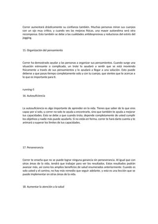 Correr aumentará drásticamente su confianza también. Muchas personas miran sus cuerpos
con un ojo muy crítico, y cuando ves las mejoras físicas, una mayor autoestima será otra
recompensa. Esto también se debe a las cualidades antidespresivas y reductoras del estrés del
jogging.
15. Organización del pensamiento
Correr ha demostrado ayudar a las personas a organizar sus pensamientos. Cuando surge una
situación estresante o complicada, un trote lo ayudará a sentir que se está moviendo
físicamente a través de sus pensamientos y lo ayudará a llegar a una solución. Esto puede
deberse a que pasas tiempo completamente solo y con tu cuerpo, que sientes que te acercas a
lo que es importante para ti.
running-5
16. Autosuficiencia
La autosuficiencia es algo importante de aprender en la vida. Tienes que saber de lo que eres
capaz por sí solo, y correr no solo te ayuda a encontrarlo, sino que también te ayuda a mejorar
tus capacidades. Esto se debe a que cuando trota, depende completamente de usted cumplir
los objetivos y nadie más puede ayudarlo. Si no estás en forma, correr te hará darte cuenta y te
animará a superar los límites de tus capacidades.
17. Perseverancia
Correr te enseña que no se puede lograr ninguna ganancia sin perseverancia. Al igual que con
otras áreas de la vida, tendrá que trabajar para ver los resultados. Estos resultados podrán
avanzar más, así como los amplios beneficios de salud enumerados anteriormente. Cuando es
solo usted y el camino, no hay más remedio que seguir adelante, y esta es una lección que se
puede implementar en otras áreas de la vida.
18. Aumentar la atención a la salud
 