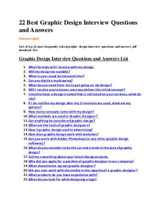 22 Best Graphic Design Interview Questions 
and Answers 
Posted by skills9 
List of top 22 most frequently asked graphic design interview questions and answers pdf 
download free 
Graphic Design Interview Questions and Answers List 
1. What formats will I receive with my design. 
2. Will my design be scalable? 
3. What is your usual turnaround time? 
4. Can you digitize my drawing? 
5. What do you need from me to get going on my design? 
6. Will I receive any revisions once you deliver the initial concept? 
7. I need to have a design created that is not listed on your services, what do 
I do? 
8. If I do not like my design after my 3 revisions are used, what are my 
options? 
9. How many concepts come with my design? 
10.What methods are used in Graphic Designer? 
11.Can anything be considered graphic design? 
12.What are the tools of graphic designers? 
13.How is graphic design used in advertising? 
14.How does graphic design work with websites? 
15.Can you work with Adobe Photoshop (or any other graphic design 
software)? 
16.What do you consider to be the current trends in the area of graphic 
design? 
17.Tell me something about your latest design projects. 
18.Why did you apply for a position of graphic designer in our company? 
19.What characterize a great graphic designer? 
20.Did you ever work with the media in the capacity of a graphic designer? 
21.What products do you have experience with? 
22.What do you look for while designing a logo? 
 