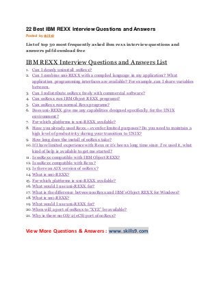 22 Best IBM REXX Interview Questions and Answers
Posted by skills9
List of top 30 most frequently asked ibm rexx interview questions and
answers pdf download free
IBM REXX Interview Questions and Answers List
1. Can I cleanly uninstall ooRexx?
2. Can I combine uni-REXX with a compiled language in my application? What
application programming interfaces are available? For example, can I share variables
between.
3. Can I redistribute ooRexx freely with commercial software?
4. Can ooRexx run IBM Object REXX programs?
5. Can ooRexx run normal Rexx programs?
6. Does uni-REXX give me any capabilities designed specifically for the UNIX
environment?
7. For which platforms is uni-REXX available?
8. Have you already used Rexx – even for limited purposes? Do you need to maintain a
high level of productivity during your transition to UNIX?
9. How long does the install of ooRexx take?
10.If I have limited experience with Rexx or it’s been a long time since I’ve used it, what
kind of help is available to get me started?
11. Is ooRexx compatible with IBM Object REXX?
12. Is ooRexx compatible with Rexx?
13. Is there an AIX version of ooRexx?
14. What is uni-REXX?
15. For which platforms is uni-REXX available?
16. What would I use uni-REXX for?
17. What is the difference between ooRexx and IBM’s Object REXX for Windows?
18. What is uni-REXX?
19. What would I use uni-REXX for?
20.When will a port of ooRexx to “XYZ” be available?
21. Why is there no OS/2 (eCS) port of ooRexx?
View More Questions & Answers : www.skills9.com
 