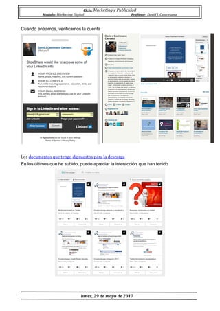 Ciclo: Marketing y Publicidad
Modulo: Marketing Digital Profesor: David J. Castresana
lunes, 29 de mayo de 2017
Cuando entramos, verificamos la cuenta
Los documentos que tengo dipsuestos para la descarga
En los últimos que he subido, puedo apreciar la interacción que han tenido
 