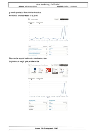 Ciclo: Marketing y Publicidad
Modulo: Marketing Digital Profesor: David J. Castresana
lunes, 29 de mayo de 2017
y en el apartado de Análisis de datos.
Podemos analizar todo lo subido
Nos destaca cual ha tenido más interacción
O podemos elegir por publicación
 