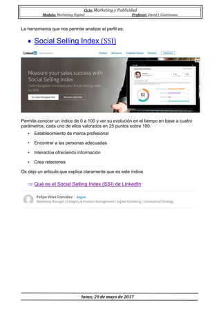 Ciclo: Marketing y Publicidad
Modulo: Marketing Digital Profesor: David J. Castresana
lunes, 29 de mayo de 2017
La herramienta que nos permite analizar el perfil es:
 Social Selling Index (SSI)
Permite conocer un índice de 0 a 100 y ver su evolución en el tiempo en base a cuatro
parámetros, cada uno de ellos valorados en 25 puntos sobre 100.
• Establecimiento de marca profesional
• Encontrar a las personas adecuadas
• Interactúa ofreciendo información
• Crea relaciones
Os dejo un artículo que explica claramente que es este índice
 Qué es el Social Selling Index (SSI) de LinkedIn
 