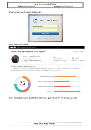 Ciclo: Marketing y Publicidad
Modulo: Marketing Digital Profesor: David J. Castresana
lunes, 29 de mayo de 2017
Entramos con nuestro perfil de LinkedIn,
en mi caso nos muestra:
En mi caso observamos que tendría “al menos” que mejorar en dos de los aspectos
 