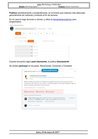 Ciclo: Marketing y Publicidad
Modulo: Marketing Digital Profesor: David J. Castresana
lunes, 29 de mayo de 2017
Publicar periódicamente y constantemente, en el horario que creamos más adecuado,
generalmente de mañanas y evitando el fin de semana.
En mi caso lo hago de lunes a viernes, y utilizo la herramienta postcron para
programarlos.
Cuando encuentro algún post interesante, lo público directamente
No olvidar participar en los posts: Recomendar, Comentar o Compartir
 