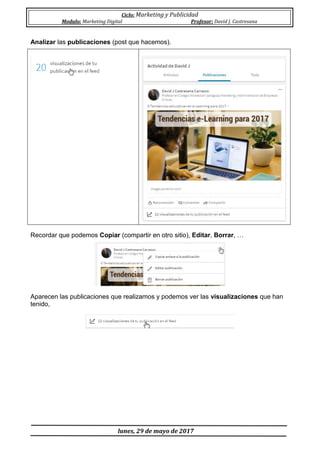 Ciclo: Marketing y Publicidad
Modulo: Marketing Digital Profesor: David J. Castresana
lunes, 29 de mayo de 2017
Analizar las publicaciones (post que hacemos).
Recordar que podemos Copiar (compartir en otro sitio), Editar, Borrar, …
Aparecen las publicaciones que realizamos y podemos ver las visualizaciones que han
tenido,
 