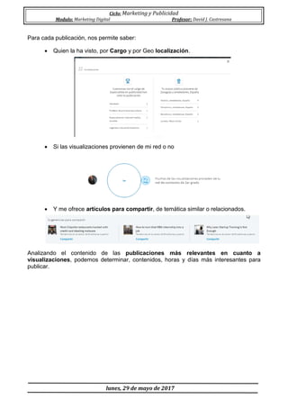 Ciclo: Marketing y Publicidad
Modulo: Marketing Digital Profesor: David J. Castresana
lunes, 29 de mayo de 2017
Para cada publicación, nos permite saber:
 Quien la ha visto, por Cargo y por Geo localización.
 Si las visualizaciones provienen de mi red o no
 Y me ofrece artículos para compartir, de temática similar o relacionados.
Analizando el contenido de las publicaciones más relevantes en cuanto a
visualizaciones, podemos determinar, contenidos, horas y días más interesantes para
publicar.
 