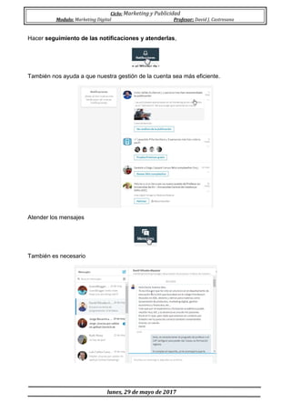 Ciclo: Marketing y Publicidad
Modulo: Marketing Digital Profesor: David J. Castresana
lunes, 29 de mayo de 2017
Hacer seguimiento de las notificaciones y atenderlas,
También nos ayuda a que nuestra gestión de la cuenta sea más eficiente.
Atender los mensajes
También es necesario
 