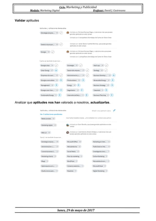Ciclo: Marketing y Publicidad
Modulo: Marketing Digital Profesor: David J. Castresana
lunes, 29 de mayo de 2017
Validar aptitudes
Analizar que aptitudes nos han valorado a nosotros, actualizarlas.
 
