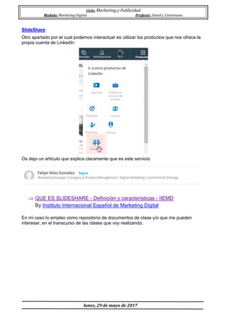 Ciclo: Marketing y Publicidad
Modulo: Marketing Digital Profesor: David J. Castresana
lunes, 29 de mayo de 2017
SlideShare
Otro apartado por el cual podemos interactuar es utilizar los productos que nos ofrece la
propia cuenta de LinkedIn
Os dejo un artículo que explica claramente que es este servicio
 QUE ES SLIDESHARE - Definición y características - IIEMD
By Instituto Internacional Español de Marketing Digital
En mi caso lo empleo como repositorio de documentos de clase y/o que me pueden
interesar, en el transcurso de las clases que voy realizando.
 