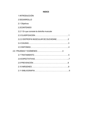 INDICE
1 INTRODUCCIÓN
2 DESARROLLO
2.1 Objetivos
2.2CONTENIDO
2.2.1 En que consiste la distrofia muscular
2.3 CLASIFICACION………………………………………………. 1
2.2.3 DISTROFIA MUSCULAR DE DUCHENNE……………….2
2.4 CAUSAS…………………………………………………………3
2.5 SINTOMAS………………………………………………………4
2.6 PRUEBAS Y EXÁMENES……………………………………4
2.7 TRATAMIENTO…………………………………………………5
2.8 EXPECTATIVAS………………………………………………...7
2.9 PREVENCIÓN………………………………………………….8
2.10 IMÁGENES…………………………………………………….8
2.11 BIBLIOGRAFIA…………………………………………………9
 