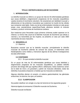 TITULO: DISTROFIA MUSCULAR DE DUCHENNE
1. INTRODUCCIÓN.
La distrofia muscular se refiere a un grupo de más de 30 enfermedades genéticas
que causa debilidad y degeneración progresivas de los músculos esqueléticos
usados durante el movimiento voluntario. Se caracterizan por debilidad muscular y
alteraciones en las proteínas musculares que ocasionan la muerte de las células
que componen este tejido. Cada una de las enfermedades incluidas en este grupo
posee unas características específicas.Puede afectarse también el músculo
cardiaco y producir síntomas de insuficiencia cardiaca.
Son trastornos poco frecuentes cuyos primeros síntomas suelen aparecer en la
infancia. La forma más usual es la Distrofia muscular de Duchenne que afecta a
varones y es transmitida por las mujeres, se presenta un caso por cada 3500
nacimientos de sexo masculino.
2. DESARROLLO
2.1 Objetivos
Buscamos conocer que es la distrofia muscular, principalmente la distrofia
muscular de Duchenne además de conocer las causas, el tratamiento tanto
fisioterapéutico como médico y mencionar algunas de las últimas investigaciones
de esta enfermedad.
2.2 CONTENIDO
2.2.1 En que consiste la distrofia muscular
Es un grupo de más de 30 enfermedades genéticas que causa debilidad y
degeneración progresiva de los músculos esqueléticos. La palabra distrofia
proviene del Griego DIS que significa difícil o defectuoso. Estos trastornos varían
de la edad de inicio y la gravedad y patrón de músculos afectados, todas las
distrofias musculares empeoran a medida que los músculos se deterioran.
Algunas distrofias afectan el corazón, el sistema gastrointestinal, las glándulas
endocrinas, la columna, los ojos y el cerebro.
2.2.2 CLASIFICACION
Se pueden clasificar con arreglo a su tipo de herencia en los siguientes grupos:
Herencia ligada al cromosoma X Distrofia muscular de Duchenne. 1
Distrofia muscular de Becker
 