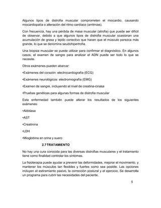 Algunos tipos de distrofia muscular comprometen el miocardio, causando
miocardiopatía o alteración del ritmo cardíaco (arritmias).
Con frecuencia, hay una pérdida de masa muscular (atrofia) que puede ser difícil
de observar, debido a que algunos tipos de distrofia muscular ocasionan una
acumulación de grasa y tejido conectivo que hacen que el músculo parezca más
grande, lo que se denomina seudohipertrofia.
Una biopsia muscular se puede utilizar para confirmar el diagnóstico. En algunos
casos, el examen de sangre para analizar el ADN puede ser todo lo que se
necesite.
Otros exámenes pueden abarcar:
•Exámenes del corazón: electrocardiografía (ECG)
•Exámenes neurológicos: electromiografía (EMG)
•Examen de sangre, incluyendo el nivel de creatina-cinasa
•Pruebas genéticas para algunas formas de distrofia muscular
Esta enfermedad también puede alterar los resultados de los siguientes
exámenes:
•Aldolasa
•AST
•Creatinina
•LDH
•Mioglobina en orina y suero
2.7TRATAMIENTO
No hay una cura conocida para las diversas distrofias musculares y el tratamiento
tiene como finalidad controlar los síntomas.
La fisioterapia puede ayudar a prevenir las deformidades, mejorar el movimiento, y
mantener los músculos tan flexibles y fuertes como sea posible. Las opciones
incluyen el estiramiento pasivo, la corrección postural y el ejercicio. Se desarrolla
un programa para cubrir las necesidades del paciente.
5
 