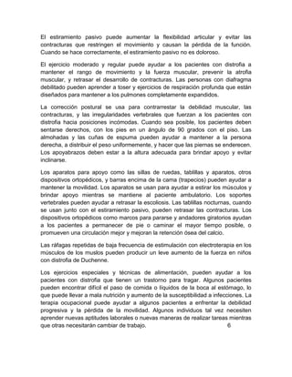 El estiramiento pasivo puede aumentar la flexibilidad articular y evitar las
contracturas que restringen el movimiento y causan la pérdida de la función.
Cuando se hace correctamente, el estiramiento pasivo no es doloroso.
El ejercicio moderado y regular puede ayudar a los pacientes con distrofia a
mantener el rango de movimiento y la fuerza muscular, prevenir la atrofia
muscular, y retrasar el desarrollo de contracturas. Las personas con diafragma
debilitado pueden aprender a toser y ejercicios de respiración profunda que están
diseñados para mantener a los pulmones completamente expandidos.
La corrección postural se usa para contrarrestar la debilidad muscular, las
contracturas, y las irregularidades vertebrales que fuerzan a los pacientes con
distrofia hacia posiciones incómodas. Cuando sea posible, los pacientes deben
sentarse derechos, con los pies en un ángulo de 90 grados con el piso. Las
almohadas y las cuñas de espuma pueden ayudar a mantener a la persona
derecha, a distribuir el peso uniformemente, y hacer que las piernas se enderecen.
Los apoyabrazos deben estar a la altura adecuada para brindar apoyo y evitar
inclinarse.
Los aparatos para apoyo como las sillas de ruedas, tablillas y aparatos, otros
dispositivos ortopédicos, y barras encima de la cama (trapecios) pueden ayudar a
mantener la movilidad. Los aparatos se usan para ayudar a estirar los músculos y
brindar apoyo mientras se mantiene al paciente ambulatorio. Los soportes
vertebrales pueden ayudar a retrasar la escoliosis. Las tablillas nocturnas, cuando
se usan junto con el estiramiento pasivo, pueden retrasar las contracturas. Los
dispositivos ortopédicos como marcos para pararse y andadores giratorios ayudan
a los pacientes a permanecer de pie o caminar el mayor tiempo posible, o
promueven una circulación mejor y mejoran la retención ósea del calcio.
Las ráfagas repetidas de baja frecuencia de estimulación con electroterapia en los
músculos de los muslos pueden producir un leve aumento de la fuerza en niños
con distrofia de Duchenne.
Los ejercicios especiales y técnicas de alimentación, pueden ayudar a los
pacientes con distrofia que tienen un trastorno para tragar. Algunos pacientes
pueden encontrar difícil el paso de comida o líquidos de la boca al estómago, lo
que puede llevar a mala nutrición y aumento de la susceptibilidad a infecciones. La
terapia ocupacional puede ayudar a algunos pacientes a enfrentar la debilidad
progresiva y la pérdida de la movilidad. Algunos individuos tal vez necesiten
aprender nuevas aptitudes laborales o nuevas maneras de realizar tareas mientras
que otras necesitarán cambiar de trabajo. 6
 