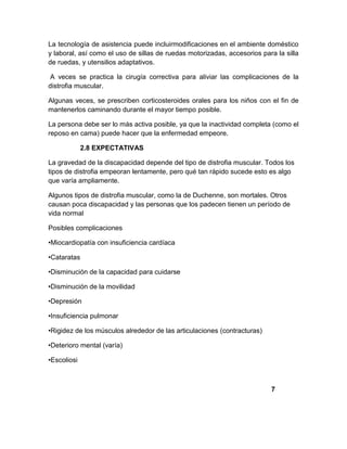 La tecnología de asistencia puede incluirmodificaciones en el ambiente doméstico
y laboral, así como el uso de sillas de ruedas motorizadas, accesorios para la silla
de ruedas, y utensilios adaptativos.
A veces se practica la cirugía correctiva para aliviar las complicaciones de la
distrofia muscular.
Algunas veces, se prescriben corticosteroides orales para los niños con el fin de
mantenerlos caminando durante el mayor tiempo posible.
La persona debe ser lo más activa posible, ya que la inactividad completa (como el
reposo en cama) puede hacer que la enfermedad empeore.
2.8 EXPECTATIVAS
La gravedad de la discapacidad depende del tipo de distrofia muscular. Todos los
tipos de distrofia empeoran lentamente, pero qué tan rápido sucede esto es algo
que varía ampliamente.
Algunos tipos de distrofia muscular, como la de Duchenne, son mortales. Otros
causan poca discapacidad y las personas que los padecen tienen un período de
vida normal
Posibles complicaciones
•Miocardiopatía con insuficiencia cardíaca
•Cataratas
•Disminución de la capacidad para cuidarse
•Disminución de la movilidad
•Depresión
•Insuficiencia pulmonar
•Rigidez de los músculos alrededor de las articulaciones (contracturas)
•Deterioro mental (varía)
•Escoliosi
7
 