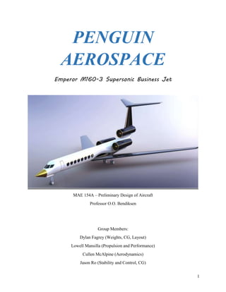 1
PENGUIN
AEROSPACE
Emperor M160-3 Supersonic Business Jet
MAE 154A – Preliminary Design of Aircraft
Professor O.O. Bendiksen
Group Members:
Dylan Fagrey (Weights, CG, Layout)
Lowell Mansilla (Propulsion and Performance)
Cullen McAlpine (Aerodynamics)
Jason Ro (Stability and Control, CG)
 