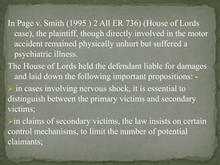 In Page v. Smith (1995 ) 2 All ER 736) (House of Lords
case), the plaintiff, though directly involved in the motor
accident remained physically unhurt but suffered a
psychiatric illness.
The House of Lords held the defendant liable for damages
and laid down the following important propositions: -
 in cases involving nervous shock, it is essential to
distinguish between the primary victims and secondary
victims;
in claims of secondary victims, the law insists on certain
control mechanisms, to limit the number of potential
claimants;
 