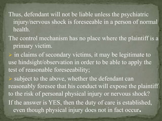 Thus, defendant will not be liable unless the psychiatric
injury/nervous shock is foreseeable in a person of normal
health.
The control mechanism has no place where the plaintiff is a
primary victim.
 in claims of secondary victims, it may be legitimate to
use hindsight/observation in order to be able to apply the
test of reasonable foreseeability;
 subject to the above, whether the defendant can
reasonably foresee that his conduct will expose the plaintiff
to the risk of personal physical injury or nervous shock?
If the answer is YES, then the duty of care is established,
even though physical injury does not in fact occur.
 