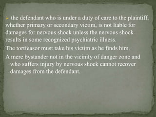  the defendant who is under a duty of care to the plaintiff,
whether primary or secondary victim, is not liable for
damages for nervous shock unless the nervous shock
results in some recognized psychiatric illness.
The tortfeasor must take his victim as he finds him.
A mere bystander not in the vicinity of danger zone and
who suffers injury by nervous shock cannot recover
damages from the defendant.
 