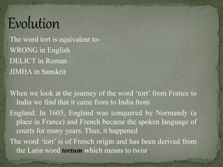 The word tort is equivalent to-
WRONG in English
DELICT in Roman
JIMHA in Sanskrit
When we look at the journey of the word ‘tort’ from France to
India we find that it came from to India from
England. In 1605, England was conquered by Normandy (a
place in France) and French became the spoken language of
courts for many years. Thus, it happened
The word ‘tort’ is of French origin and has been derived from
the Latin word tortum which means to twist.
 