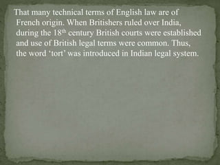 That many technical terms of English law are of
French origin. When Britishers ruled over India,
during the 18th century British courts were established
and use of British legal terms were common. Thus,
the word ‘tort’ was introduced in Indian legal system.
 