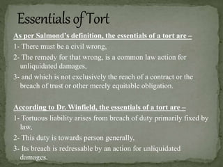 As per Salmond’s definition, the essentials of a tort are –
1- There must be a civil wrong,
2- The remedy for that wrong, is a common law action for
unliquidated damages,
3- and which is not exclusively the reach of a contract or the
breach of trust or other merely equitable obligation.
According to Dr. Winfield, the essentials of a tort are –
1- Tortuous liability arises from breach of duty primarily fixed by
law,
2- This duty is towards person generally,
3- Its breach is redressable by an action for unliquidated
damages.
 