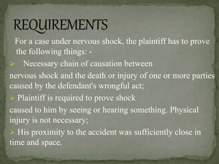 For a case under nervous shock, the plaintiff has to prove
the following things: -
 Necessary chain of causation between
nervous shock and the death or injury of one or more parties
caused by the defendant's wrongful act;
 Plaintiff is required to prove shock
caused to him by seeing or hearing something. Physical
injury is not necessary;
 His proximity to the accident was sufficiently close in
time and space.
 