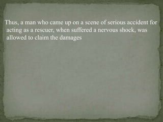 Thus, a man who came up on a scene of serious accident for
acting as a rescuer, when suffered a nervous shock, was
allowed to claim the damages
 