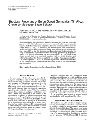 Structural Properties of Boron-Doped Germanium-Tin Alloys
Grown by Molecular Beam Epitaxy
NUPUR BHARGAVA,1,3
JAY PRAKASH GUPTA,1
THOMAS ADAM,2
and JAMES KOLODZEY1
1.—Department of Electrical and Computer Engineering, University of Delaware, Newark,
DE 19716, USA. 2.—College of Nanoscale and Engineering, University of Albany, Albany,
NY 12203, USA. 3.—e-mail: nupur@udel.edu
Boron-doped Ge1ÀxSnx alloys with atomic fractions of tin up to x = 0.08 were
grown on n-Ge(001) substrates using solid-source molecular beam epitaxy, in
order to study their structural properties. The total boron concentration in the
alloys was $1018
cmÀ3
as measured by secondary-ion mass spectroscopy,
which also indicated low amounts of impurities such as carbon and oxygen.
More than 90% of the Sn atoms occupied substitutional lattice sites in the
alloy as determined by Rutherford backscattering spectrometry. High-reso-
lution x-ray diffraction showed that the boron-doped Ge1ÀxSnx alloys were
single crystals that were completely strained with low defect densities and
coherent interfaces for thickness up to 90 nm, and for Sn composition of 8%.
The boron-doped Ge1ÀxSnx/n-Ge formed p–n junctions with conventional rec-
tifying characteristics, indicating that the boron produced electrically active
acceptor states.
Key words: Germanium-tin alloys, boron doping, MBE
INTRODUCTION
Germanium-tin (Ge-Sn) alloys have gained tech-
nological importance due to the direct-bandgap
transition obtained by adding sufﬁcient Sn to indi-
rect-bandgap Ge.1
Monolithic integration of Ge-Sn
optoelectronics with silicon-based integrated circuit
technology is cost effective and easier than the bon-
ded wafer approach used to integrate III/V-based
optoelectronics with Si wafers.2
The Ge-Sn alloy
system has a tunable bandgap1,3
and lattice con-
stant,4
which vary according to the amount of Sn
added to the Ge lattice. In addition, co-alloying with
silicon to form Ge1ÀxÀySnxSiy is expected to permit
bandgap tailoring,5
and lattice matching to Ge or to
virtual substrates such as relaxed SiGe. Addition of
Sn to Ge moves the absorption edge to longer wave-
lengths3
and produces infrared (IR) emitters at about
2 lm wavelength.6
The Ge-Sn alloy system has been
predicted to have much higher carrier mobility7
than
Ge for possibly higher-speed circuits.8
Recently,4
undoped Ge1ÀxSnx alloys were grown
with Sn composition up to 14.5%, and their lattice
constant increased with Sn composition. In this work,
boron-doped Ge1ÀxSnx alloys were investigated for
their structural properties for varying thickness and
composition, being grown over Ge substrates to
achieve high amounts of Sn (for the possible direct
bandgap) with less strain than Si substrates, but also
with limited thickness to reduce the defects and
relaxation in the layers. A defect-free structure is
important for possible optoelectronic applications.
The Ge substrates were n-type to produce hetero-
junction diodes with boron-doped Ge1ÀxSnx.
EXPERIMENTAL PROCEDURES
Boron-doped Ge1ÀxSnx (Ge-Sn:B) alloys were epi-
taxially grown on phosphorus-doped Ge buffer layers
on 3-inch n-type Ge(001) substrates with resistivities
of 0.005 X-cm to 0.02 X-cm. The layers were grown
using a solid-source two-chamber molecular beam
epitaxy (MBE) device (model 620; Veeco/EPI, Plain-
view, NY). A sample-loading chamber was sorption-
and cryopumped (CT-8F; Brooks/CTI Cryogenics,
(Received August 12, 2013; accepted February 18, 2014;
published online March 13, 2014)
Journal of ELECTRONIC MATERIALS, Vol. 43, No. 4, 2014
DOI: 10.1007/s11664-014-3088-3
Ó 2014 TMS
931
 