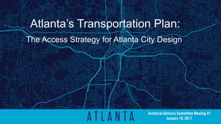 Atlanta’s Transportation Plan:
The Access Strategy for Atlanta City Design
Technical Advisory Committee Meeting #1
January 19, 2017
 