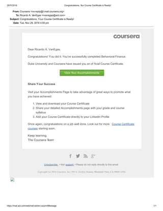 29/11/2016 Congratulations, Your Course Certificate is Ready!
https://mail.aol.com/webmail­std/en­us/printMessage 1/1
From: Coursera <no­reply@t.mail.coursera.org>
To: Ricardo A. VanEgas <rvanegap@aol.com>
Subject: Congratulations, Your Course Certificate is Ready!
Date: Tue, Nov 29, 2016 4:05 pm
Dear Ricardo A. VanEgas,
Congratulations! You did it. You've successfully completed Behavioral Finance.
Duke University and Coursera have issued you an of ficial Course Certificate.
View Your Accomplishments
Share Your Success
Visit your Accomplishments Page to take advantage of great ways to promote what
you have achieved:
1. View and download your Course Certificate
2. Share your detailed Accomplishments page with your grade and course
syllabus
3. Add your Course Certificate directly to your LinkedIn Profile
Once again, congratulations on a job well done. Look out for more  Course Certificate
courses starting soon.
Keep learning, 
The Coursera Team
Unsubscribe  • Visit support  • Please do not reply directly to this email
Copyright (c) 2016 Coursera, Inc | 381 E. Evelyn Avenue, Mountain View, CA 94041 USA
 
 