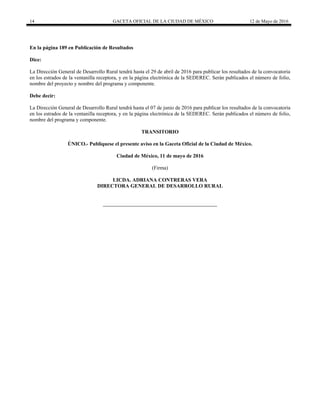 14 GACETA OFICIAL DE LA CIUDAD DE MÉXICO 12 de Mayo de 2016
En la página 189 en Publicación de Resultados
Dice:
La Dirección General de Desarrollo Rural tendrá hasta el 29 de abril de 2016 para publicar los resultados de la convocatoria
en los estrados de la ventanilla receptora, y en la página electrónica de la SEDEREC. Serán publicados el número de folio,
nombre del proyecto y nombre del programa y componente.
Debe decir:
La Dirección General de Desarrollo Rural tendrá hasta el 07 de junio de 2016 para publicar los resultados de la convocatoria
en los estrados de la ventanilla receptora, y en la página electrónica de la SEDEREC. Serán publicados el número de folio,
nombre del programa y componente.
TRANSITORIO
ÚNICO.- Publíquese el presente aviso en la Gaceta Oficial de la Ciudad de México.
Ciudad de México, 11 de mayo de 2016
(Firma)
LICDA. ADRIANA CONTRERAS VERA
DIRECTORA GENERAL DE DESARROLLO RURAL
 