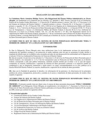 12 de Mayo de 2016 GACETA OFICIAL DE LA CIUDAD DE MÉXICO 15
DELEGACIÓN ÁLVARO OBREGÓN
La Ciudadana María Antonieta Hidalgo Torres, Jefa Delegacional del Órgano Político-Administrativo en Álvaro
obregón, con fundamento en lo dispuesto por los artículos 122, apartado C, Base Tercera, Fracción II de la Constitución
Política de los Estados Unidos Mexicanos; 1, 12 fracción III, 87 párrafos primero y tercero, 104, 105 y 117 fracciones I y II
del Estatuto de Gobierno del Distrito Federal; 1, 2 párrafos primero y tercero, 3 fracción III, 6, 10 fracción I, 11 párrafos
primero y segundo, 37, 38 y 39 fracción VIII, LXI y LXII de la Ley Orgánica de la Administración Pública del Distrito
Federal; 1, 5, 6 y 7 de la Ley de Protección de Datos Personales para el Distrito Federal; 1, 3, 4 fracción XVIII, 37, 38 de la
Ley de Transparencia y Acceso a la Información Pública del Distrito Federal; 6 fracción III de la Ley Ambiental de
Protección a la Tierra en el Distrito Federal; 120, 121, 122 Bis fracción I, 131 Bis I del Reglamento Interior de la
Administración Pública del Distrito Federal; numerales 6 y 7 de los Lineamientos para la Protección de Datos Personales en
el Distrito Federal, y acuerdo 0469/SO/02-05/2012 emitido por el Instituto de Acceso a la Información Pública y Protección
de Datos Personales para el Distrito Federal.
ACUERDO POR EL QUE SE CREA EL SISTEMA DE DATOS PERSONALES DENOMINADO “PODA Y
DERRIBO DE ÁRBOLES” EN LA DELEGACIÓN ÁLVARO OBREGÓN
CONSIDERANDO
I.- Que la Delegación Álvaro Obregón entre otras atribuciones tiene la de implementar acciones de preservación y
restauración del equilibrio ecológico y de protección al medio ambiente entre las que se encuentran la poda, derribo y
trasplante de árboles tanto en vía pública como en predios privados de esta demarcación de conformidad con lo dispuesto en
el artículo 118 de Ley Ambiental de Protección a la Tierra en el Distrito Federal
II.- Que de acuerdo a lo previsto en los artículos 6 y 7 fracciones I y II de la Ley de Protección de Datos Personales para el
Distrito Federal y los numerales 6, 7, 8 y 9 de los Lineamientos para la Protección de Datos Personales en el Distrito
Federal, corresponde a cada ente público determinar, mediante acuerdo emitido por el titular o en su caso del órgano
competente, la creación, modificación o supresión de sistemas de datos personales conforme a su respectivo ámbito de
competencia y que su integración, tratamiento y tutela estará a su cargo, correspondiéndoles en su caso, publicar en la
Gaceta Oficial del Distrito Federal, la creación, modificación o supresión de un sistema de datos personales.
III.- Que con la finalidad de garantizar el derecho a la información de las personas y la observancia de los principios
jurídicos de certeza, transparencia, protección y custodia en el acceso y tratamiento de datos personales, he tenido a bien
expedir el siguiente:
ACUERDO POR EL QUE SE CREA EL SISTEMA DE DATOS PERSONALES DENOMINADO “PODA Y
DERRIBO DE ÁRBOLES” EN LA DELEGACIÓN ÁLVARO OBREGÓN
PRIMERO.- El presente acuerdo tiene por objeto crear el sistema de datos personales denominado “PODA Y DERRIBO
DE ÁRBOLES” en la Delegación Álvaro Obregón, en cumplimiento a los artículos 6 y 7, fracciones I y II de la Ley de
Protección de Datos Personales para el Distrito Federal, publicada en la Gaceta Oficial del Distrito Federal el 03 de octubre
de 2008, mismo que contiene los siguientes rubros:
I. Normatividad aplicable:
 Constitución Política de los Estados Unidos Mexicanos.
 Estatuto de Gobierno del Distrito Federal.
 Ley Orgánica de la Administración Pública del Distrito Federal.
 Ley de Protección de Datos Personales para el Distrito Federal.
 Ley de Transparencia y Acceso a la Información Pública del Distrito Federal.
 Ley de Procedimiento Administrativo del Distrito Federal.
 Ley Ambiental de Protección a la Tierra en el Distrito Federal.
 Ley de Archivos del Distrito Federal.
 Código Fiscal del Distrito Federal.
 Reglamento Interior de la Administración Pública del Distrito Federal.
 